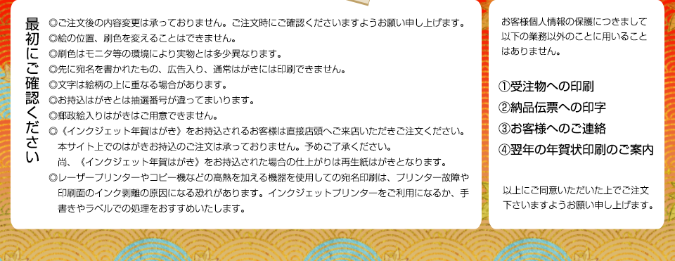 最初に以下の内容をご確認下さい。ご注文後の内容変更は承っておりません。ご注文時にご確認くださいますようお願い申し上げます。絵の位置、刷色を変えることはできません。刷色はモニタ等の環境により実物とは多少異なります。先に宛名の書かれたもの、広告入り、通常はがきには印刷できません。文字は絵柄の上に重なる場合があります。お持込みはがきとは抽選番号が違ってまいります。郵政絵入りはがきはご用意ができません。〈インクジェット年賀はがき〉をお持込されるお客様は直接店頭へご来店いただきご注文ください。本サイト上でのはがきお持込のご注文は承っておりません。予めご了承ください。尚、〈インクジェット年賀はがき〉をお持込された場合の仕上がりは再生紙はがきとなります。レーザープリンターやコピー機などの高熱を加える機器を使用しての宛名印刷は、プリンター故障や印刷面のインク剥離の原因になる恐れがあります。インクジェットプリンターをご利用になるか、手書きやラベルでの処理をおすすめいたします。なお、お客様個人情報の保護につきまして、以下の業務以外のことに用いることはありません。1:受注物への印刷、2:納品伝票への印字、3:お客様へのご連絡、4:翌年の年賀状印刷のご案内 以上にご同意いただいた上でご注文くださいますようお願い申し上げます。