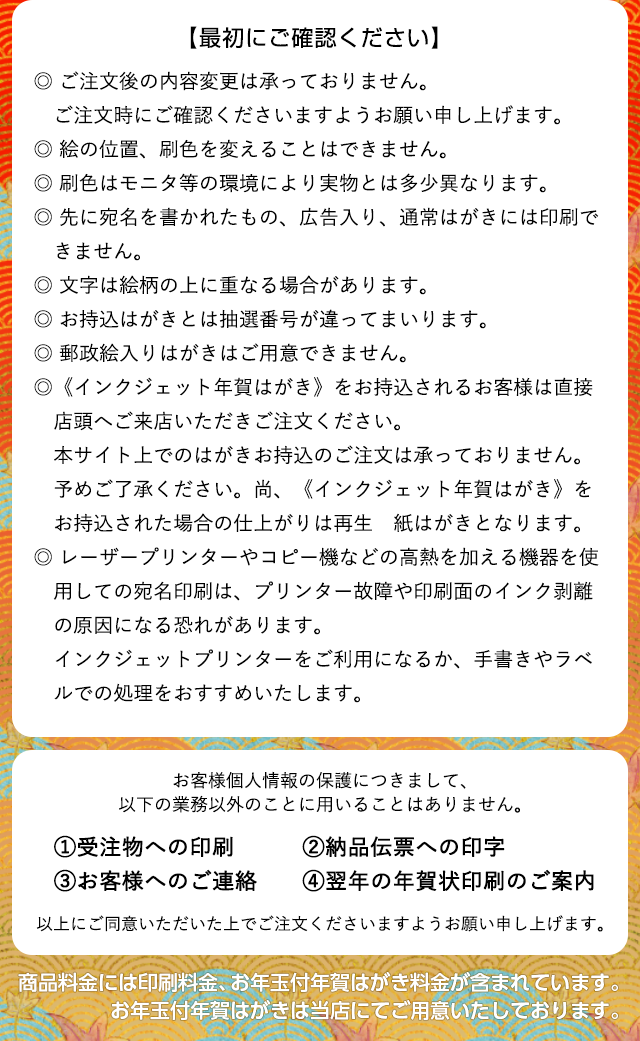 最初に以下の内容をご確認下さい。ご注文後の内容変更は承っておりません。ご注文時にご確認くださいますようお願い申し上げます。絵の位置、刷色を変えることはできません。刷色はモニタ等の環境により実物とは多少異なります。先に宛名の書かれたもの、広告入り、通常はがきには印刷できません。文字は絵柄の上に重なる場合があります。お持込みはがきとは抽選番号が違ってまいります。郵政絵入りはがきはご用意ができません。〈インクジェット年賀はがき〉をお持込されるお客様は直接店頭へご来店いただきご注文ください。本サイト上でのはがきお持込のご注文は承っておりません。予めご了承ください。尚、〈インクジェット年賀はがき〉をお持込された場合の仕上がりは再生紙はがきとなります。レーザープリンターやコピー機などの高熱を加える機器を使用しての宛名印刷は、プリンター故障や印刷面のインク剥離の原因になる恐れがあります。インクジェットプリンターをご利用になるか、手書きやラベルでの処理をおすすめいたします。なお、お客様個人情報の保護につきまして、以下の業務以外のことに用いることはありません。1:受注物への印刷、2:納品伝票への印字、3:お客様へのご連絡、4:翌年の年賀状印刷のご案内 以上にご同意いただいた上でご注文くださいますようお願い申し上げます。