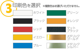 03：印刷色を選択※複数色はお選びいただけません。カラーは10種類（ホワイト・ブラック・レッド・イエロー・ブルー・グリーン・オレンジ・マットブラック・メタリックゴールド・メタリックシルバー）です。